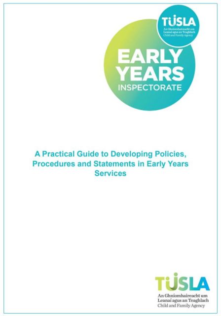 Policies and Procedures
Registered providers of early years services are required by regulation to have a number of policies, procedures and statements in place, so as to protect the safety, health and wellbeing of children attending. Registered providers are responsible for ensuring that the required policies, procedures and statements are effectively developed, fully implemented in practice, and regularly reviewed in their services.

This guidance document will support registered providers and staff in services to develop, review and implement the required policies for their service.
https://www.tusla.ie/uploads/content/Guidance_on_Developing_Policies%2C_Procedures_and_Statements.pdf