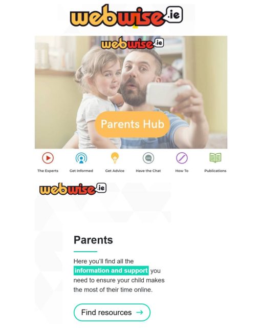 Webwise Parents Hub Online Safety Tips
 Looking for tips about how to talk to your child about being safe online?
 Visit the Webwise Parents Hub www.webwise.ie/parents for tips, information and advice on key online safety topics.