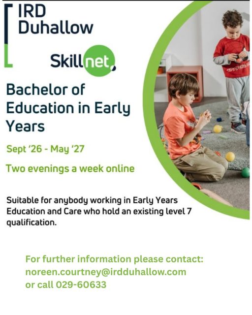 Bachelor of Education in Early Years - Commencing in Sept 2026
Suitable for anyone working in Early Years Education and Care and who hold an Existing Level 7 Qualification
Please contact noreen.courtney@irdduhallow.com or call 029-60633