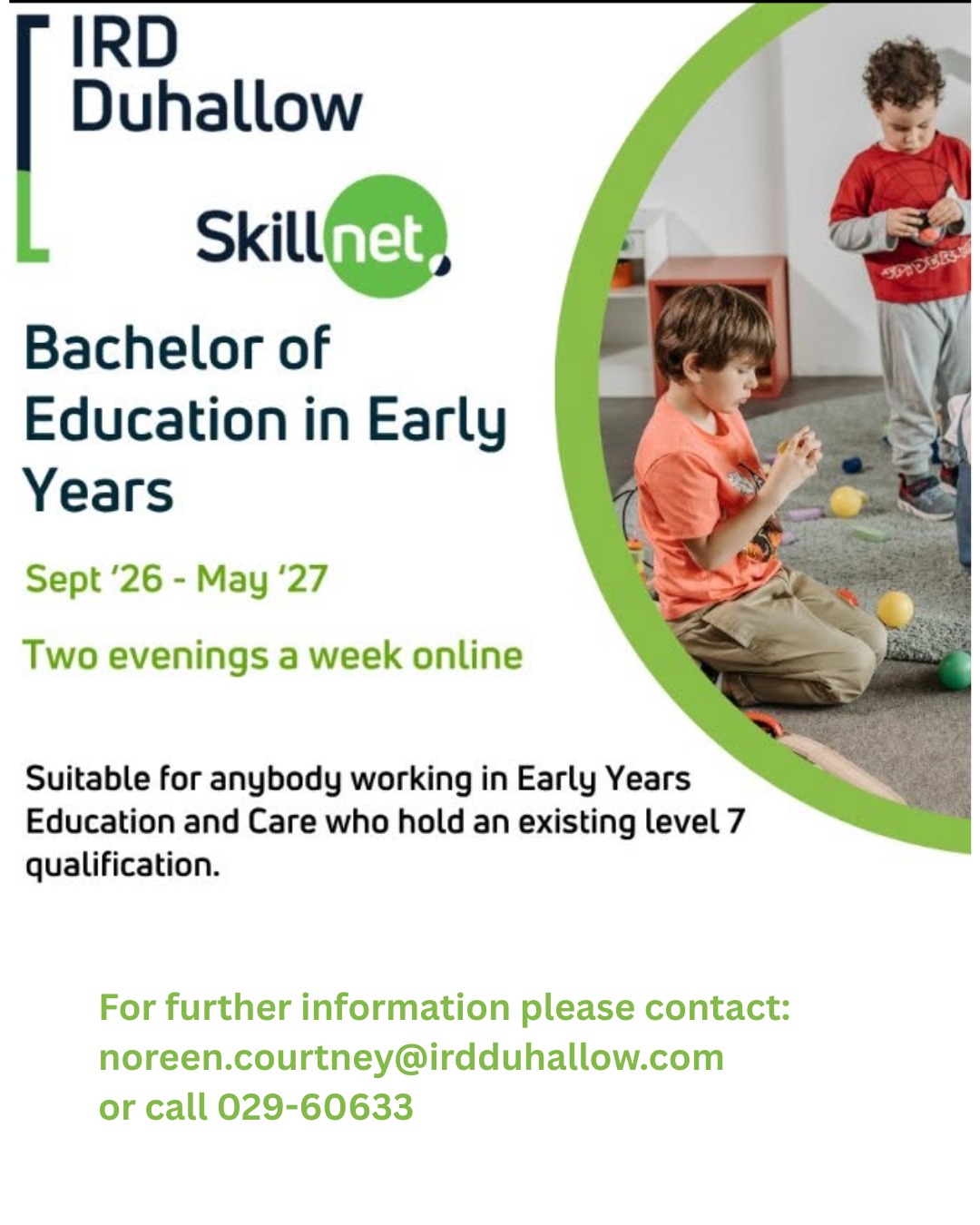 Bachelor of Education in Early Years - Commencing in Sept 2026
Suitable for anyone working in Early Years Education and Care and who hold an Existing Level 7 Qualification
Please contact noreen.courtney@irdduhallow.com or call 029-60633