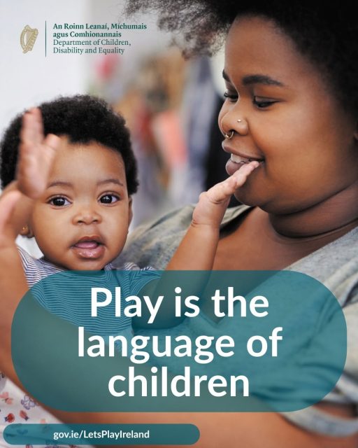 Did you know? Play is the language of children. It’s how they learn, explore, and make sense of the world around them.
Let’s Play Ireland is an annual government-led campaign designed to remind us all, young and old, of the fundamental importance of play. You can find ideas and resources to support play at home on the DCDE website: gov.ie/LetsPlayIreland
Let’s make time to play, every day!
