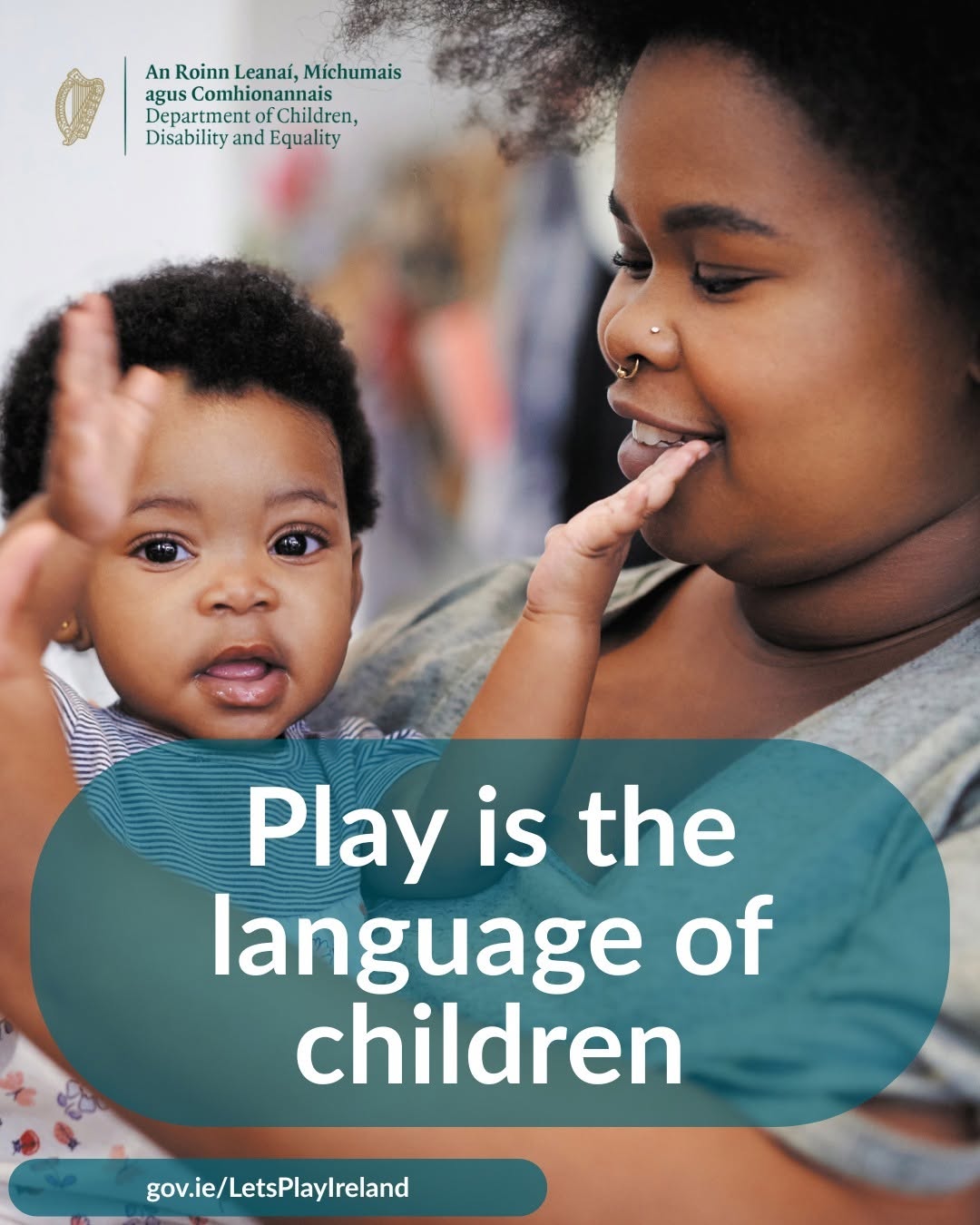 Did you know? Play is the language of children. It’s how they learn, explore, and make sense of the world around them.
Let’s Play Ireland is an annual government-led campaign designed to remind us all, young and old, of the fundamental importance of play. You can find ideas and resources to support play at home on the DCDE website: gov.ie/LetsPlayIreland
Let’s make time to play, every day!