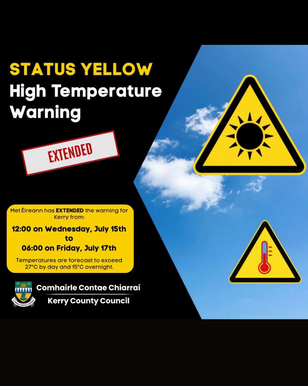 Met Éireann Weather Warning – High Temperatures⚠️

Kerry County Council wishes to advise that Met Éireann has EXTENDED the Yellow High Temperature warning for Kerry from 12:00 on Wednesday, July 15th to 06:00 on Friday, July 17th as temperatures are forecast to exceed 27°C by day and 15°C overnight.

Please take extra care and be aware of the following potential impacts:

🏊 Water Safety Risks – More people using beaches, lakes, and rivers increases the risk of accidents. With rising temperatures, Kerry County Council urges outdoor enthusiasts to check Met Éireann forecasts and warnings, supervise children, and follow water safety advice. Exercise caution in coastal and inland waterways.

😴 Uncomfortable sleeping conditions—hot nights can disrupt sleep. Stay hydrated and keep your room cool.

☀️ Heat stress can harm health, especially for the elderly, young children, and those with existing health issues.

🚗 Road Safety – Minimise sun glare with sunglasses. Stay prepared with plenty of water. Watch for pedestrians, cyclists, horse riders, and motorcyclists. Slow down and give extra space when passing.

🔥 Risk of Forest Fires – Dry and hot conditions increase the potential for fires. Avoid lighting barbecues or open fires in areas of vegetation. If you see a fire, report it immediately to the emergency services - Dial 999 or 112.

✅ Stay hydrated

✅ Use sunscreen and seek shade during peak sunshine hours

✅ Avoid going out or partaking in strenuous activities during the hottest part of the day

✅ Check in on vulnerable neighbours, friends and family

For further advice on road safety, visit www.rsa.ie

For the latest weather updates, visit https://bit.ly/4xL2VAL.

For preparedness on enjoying waterways safely, see www.watersafety.ie See less