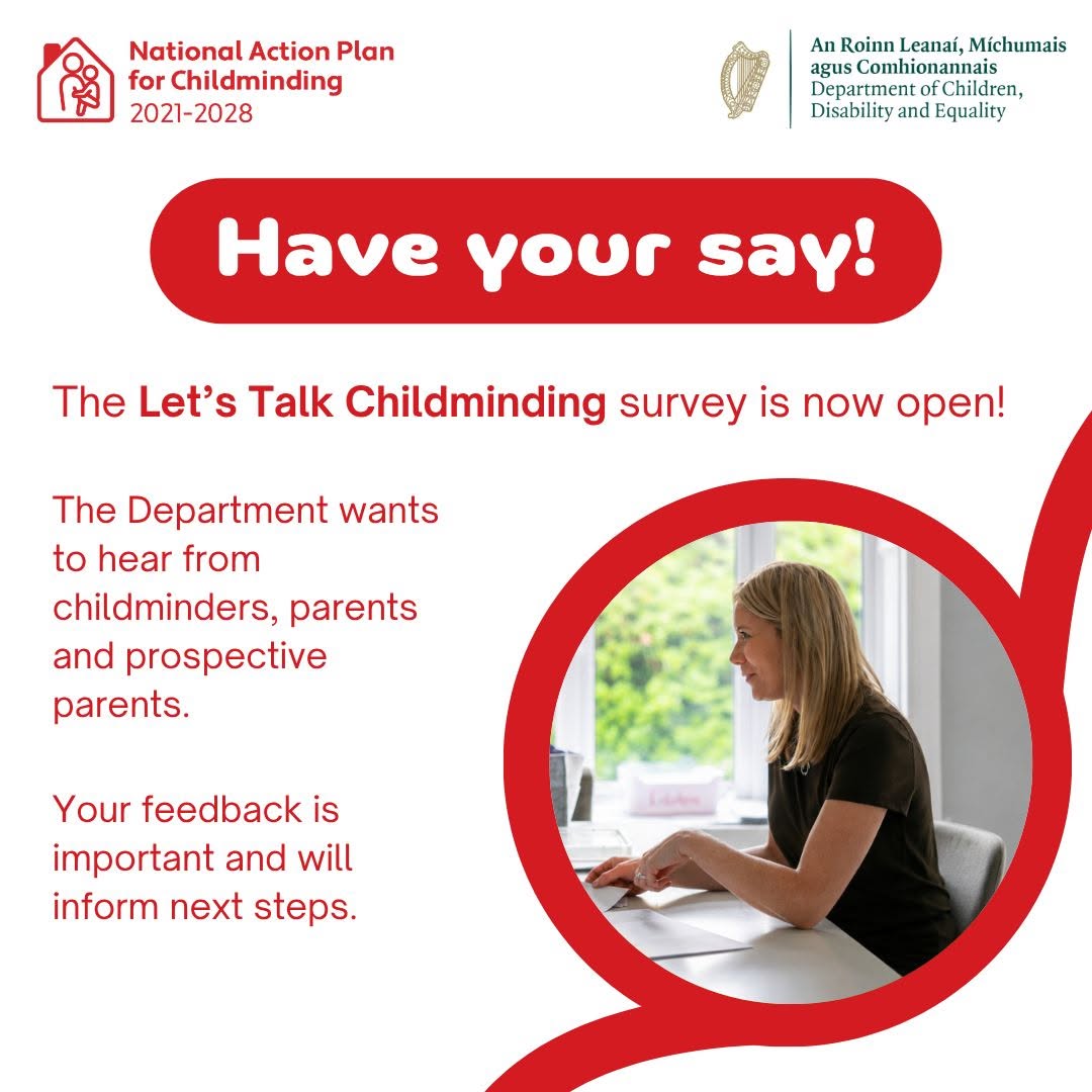 Are you a childminder, parent, grandparent or guardian? 

New childminding regulations introduced in 2024 are now being reviewed to understand how they are working in practice.

Go to the new website https://www.letstalkchildminding.ie/ to share your experience and help inform the review by completing the survey.
The survey is now live and closes Monday 7th September 2026