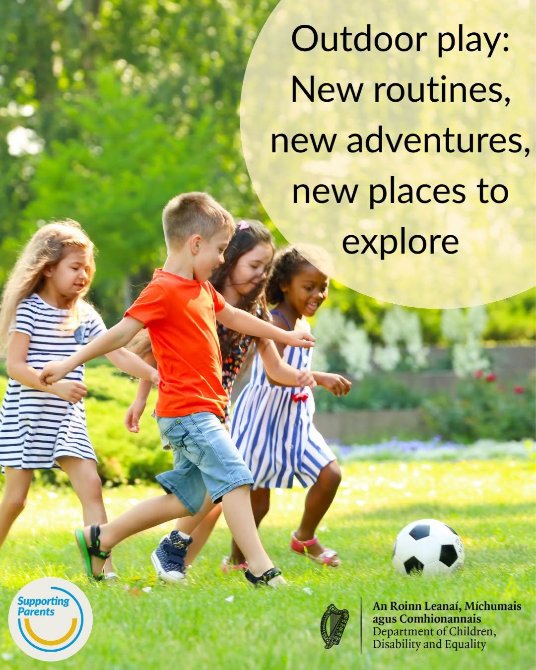 Department of Children, Disability and Equality�

Summer holidays means a change in routine for children and for parents too. It’s a time for children to play outdoors and parents/carers must be vigilant as their children explore different environments.
A wide range of helpful information on keeping your child safe outdoors can be found on the Supporting Parents website: http://www.gov.ie/.../keeping-you-and-your-child-safe.../
