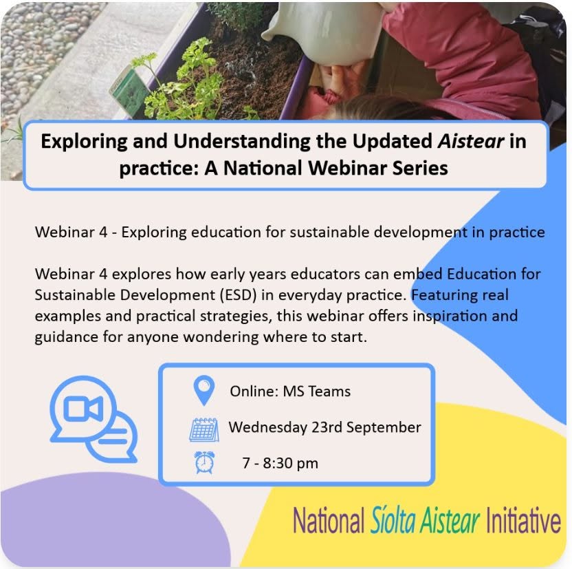 The webinar is directed at anyone working with or in an early years settings and will discuss a new topic from Aistear (2024), education for sustainable development. 
 
Interested parties can register via the nurturing skills website:
https://www.nurturingskills.ie/news/exploring-and-understanding-the-updated-aistear-in-practice-a-national-webinar-series-3/