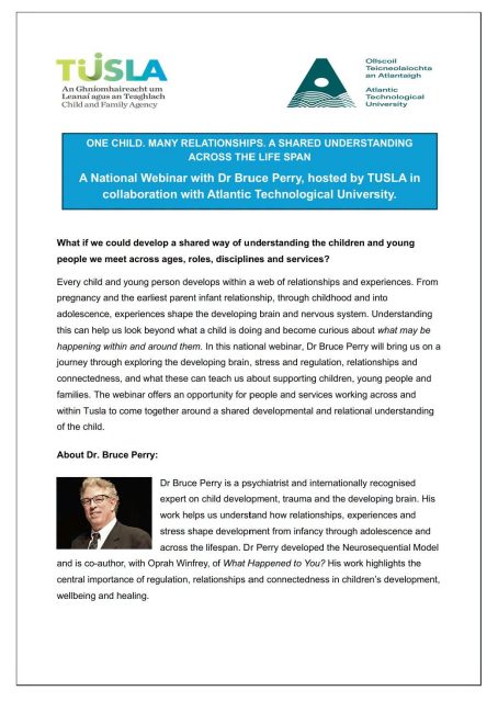 ONE CHILD. MANY RELATIONSHIPS. A SHARED UNDERSTANDING ACROSS THE LIFE SPAN

A National Webinar with Dr Bruce Perry, hosted by TUSLA in collaboration with Atlantic Technological University.
Date: 16th October
Time: 2.00pm .

If you are interested in attending this webinar, please register in advance using the below registration link
Booking:
https://forms.cloud.microsoft/Pages/ResponsePage.aspx?id=xxKe7qG8okS_9I-4Zntr4Xcv7mTa4W5Ahyu2xpZddmlUM0xBOFZSVlVFVEdMSFE5QUo1NktHRzBQVS4u
