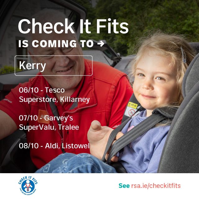 Next week, the RSA’s Check it Fits service will be visiting County Kerry. Did you know it’s the law that all children under 150cms or 36kgs must use a child car seat appropriate to their weight and height. In Ireland as many as 54% of child car seats are incorrectly fitted which can lead to serious injury or even death in a collision. Since the start of the service, the RSA’s ‘Check it Fits’ Service has checked over 70,000 child car seats and restraints in Ireland.
 
The Check it Fits service is quick, it’s easy, it’s free. On the day their experts will advise on how to fix any problem, demonstrate how to fit the restraint correctly and answer any queries participants might have. The experts aim to put parent’s, grandparent’s and guardian’s minds at ease that their child’s car seat is safely and securely fitted in their car.